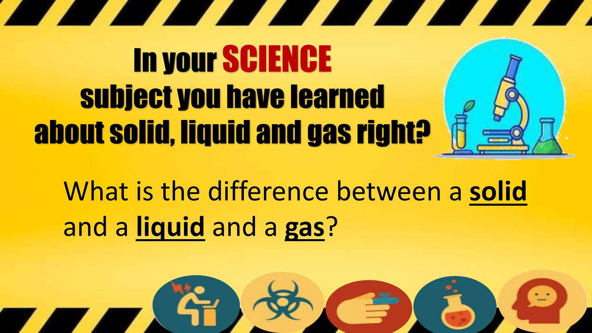 In your SCIENCE
subject you have learned
about solid, liquid and gas right?
What is the difference between a solid
and a liquid and a gas?
 