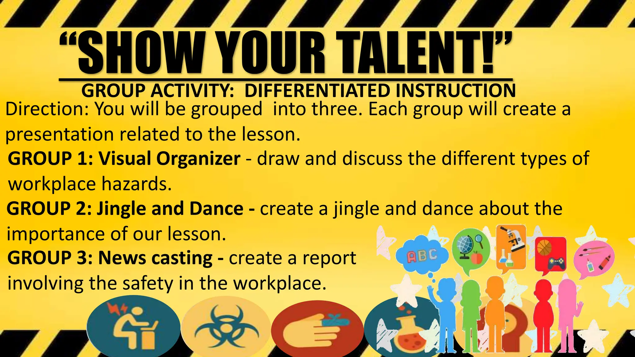 “SHOW YOUR TALENT!”
Direction: You will be grouped into three. Each group will create a
presentation related to the lesson.
GROUP ACTIVITY: DIFFERENTIATED INSTRUCTION
GROUP 1: Visual Organizer - draw and discuss the different types of
workplace hazards.
GROUP 2: Jingle and Dance - create a jingle and dance about the
importance of our lesson.
GROUP 3: News casting - create a report
involving the safety in the workplace.
 
