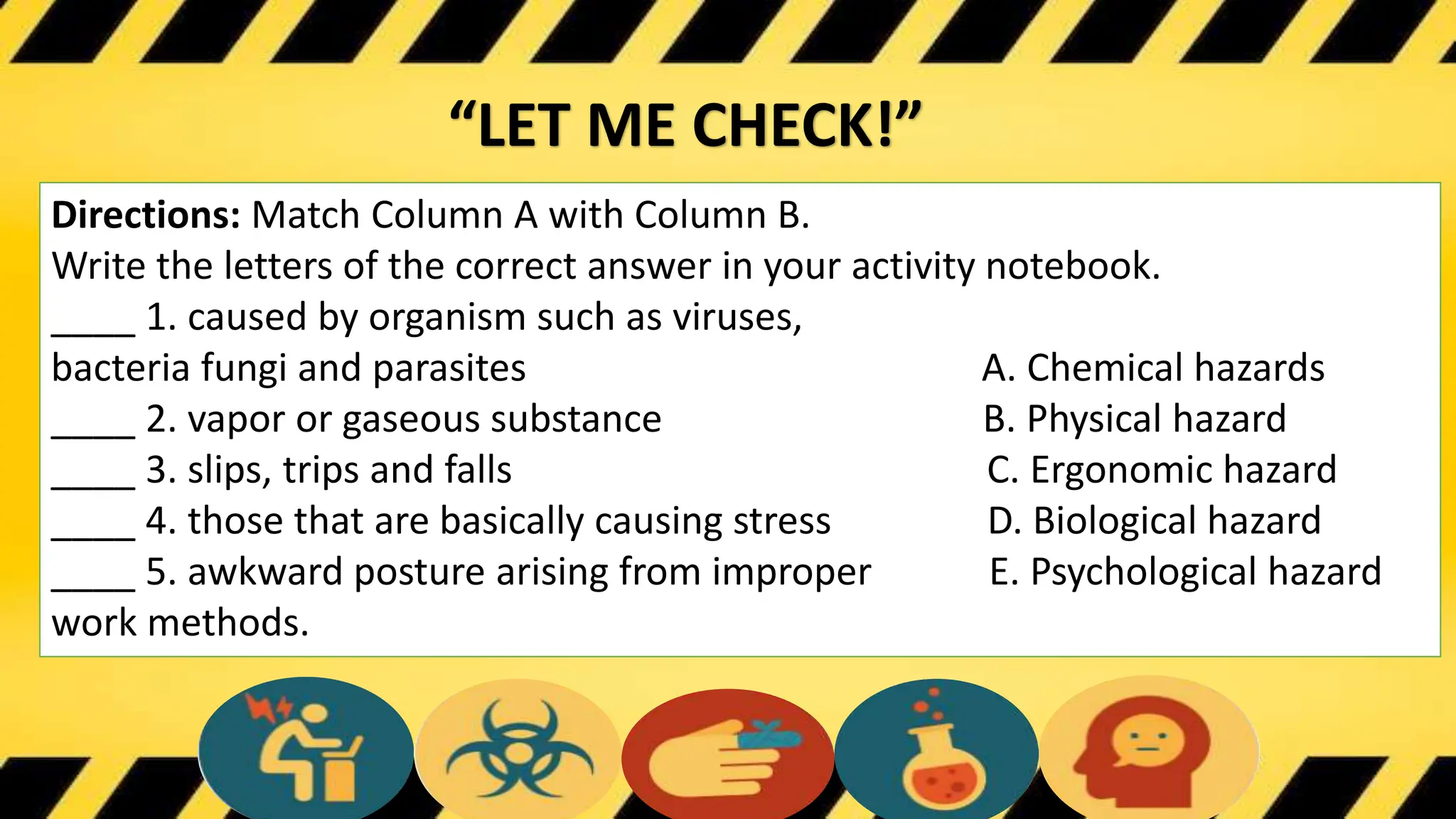 “LET ME CHECK!”
Directions: Match Column A with Column B.
Write the letters of the correct answer in your activity notebook.
____ 1. caused by organism such as viruses,
bacteria fungi and parasites A. Chemical hazards
____ 2. vapor or gaseous substance B. Physical hazard
____ 3. slips, trips and falls C. Ergonomic hazard
____ 4. those that are basically causing stress D. Biological hazard
____ 5. awkward posture arising from improper E. Psychological hazard
work methods.
 