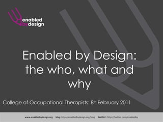 Enabled by Design: the who, what and why www .enabledbydesign.org  blog:  http://enabledbydesign.org/blog  twitter:  http://twitter.com/enabledby College of Occupational Therapists: 8 th  February 2011 