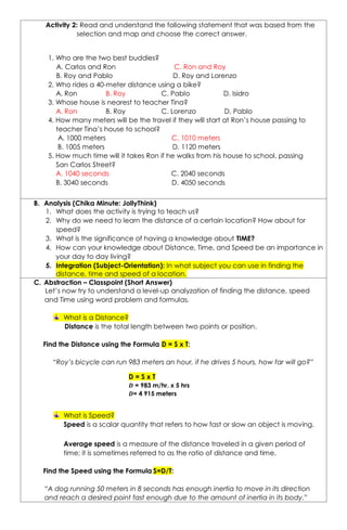 Activity 2: Read and understand the following statement that was based from the
selection and map and choose the correct answer.
B. Analysis (Chika Minute: JollyThink)
1. What does the activity is trying to teach us?
2. Why do we need to learn the distance of a certain location? How about for
speed?
3. What is the significance of having a knowledge about TIME?
4. How can your knowledge about Distance, Time, and Speed be an importance in
your day to day living?
5. Integration (Subject-Orientation): In what subject you can use in finding the
distance, time and speed of a location.
C. Abstraction – Classpoint (Short Answer)
Let’s now try to understand a level-up analyzation of finding the distance, speed
and Time using word problem and formulas.
What is a Distance?
Distance is the total length between two points or position.
Find the Distance using the Formula D = S x T:
“Roy’s bicycle can run 983 meters an hour, if he drives 5 hours, how far will go?”
What is Speed?
Speed is a scalar quantity that refers to how fast or slow an object is moving.
Average speed is a measure of the distance traveled in a given period of
time; it is sometimes referred to as the ratio of distance and time.
Find the Speed using the Formula S=D/T:
“A dog running 50 meters in 8 seconds has enough inertia to move in its direction
and reach a desired point fast enough due to the amount of inertia in its body.”
1. Who are the two best buddies?
A. Carlos and Ron C. Ron and Roy
B. Roy and Pablo D. Roy and Lorenzo
2. Who rides a 40-meter distance using a bike?
A. Ron B. Roy C. Pablo D. Isidro
3. Whose house is nearest to teacher Tina?
A. Ron B. Roy C. Lorenzo D. Pablo
4. How many meters will be the travel if they will start at Ron’s house passing to
teacher Tina’s house to school?
A. 1000 meters C. 1010 meters
B. 1005 meters D. 1120 meters
5. How much time will it takes Ron if he walks from his house to school, passing
San Carlos Street?
A. 1040 seconds C. 2040 seconds
B. 3040 seconds D. 4050 seconds
D = S x T
𝑫 = 983 m/hr. x 5 hrs
𝑫= 4 915 meters
 