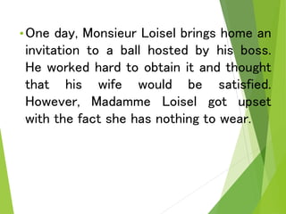 •One day, Monsieur Loisel brings home an
invitation to a ball hosted by his boss.
He worked hard to obtain it and thought
that his wife would be satisfied.
However, Madamme Loisel got upset
with the fact she has nothing to wear.
 