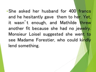 •She asked her husband for 400 francs
and he hesitantly gave them to her. Yet,
it wasn’t enough, and Mathilde threw
another fit because she had no jewelry.
Monsieur Loisel suggested she went to
see Madame Forestier, who could kindly
lend something.
 