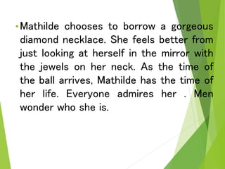 •Mathilde chooses to borrow a gorgeous
diamond necklace. She feels better from
just looking at herself in the mirror with
the jewels on her neck. As the time of
the ball arrives, Mathilde has the time of
her life. Everyone admires her . Men
wonder who she is.
 