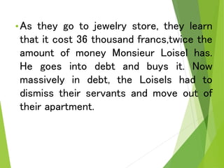 •As they go to jewelry store, they learn
that it cost 36 thousand francs,twice the
amount of money Monsieur Loisel has.
He goes into debt and buys it. Now
massively in debt, the Loisels had to
dismiss their servants and move out of
their apartment.
 