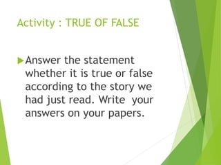 Activity : TRUE OF FALSE
Answer the statement
whether it is true or false
according to the story we
had just read. Write your
answers on your papers.
 