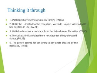 Thinking it through
 1. Mathilde marries into a wealthy family. (FALSE)
 2. Until she is invited to the reception, Mathilde is quite satisfied with
her position in life.(FALSE)
 3. Mathilde borrows a necklace from her friend Mme. Forestier. (TRUE)
 4.The Loisels find a replacement necklace for thirty-thousand
francs.(FALSE)
 5. The Loisels scrimp for ten years to pay debts created by the
necklace. (TRUE)
 
