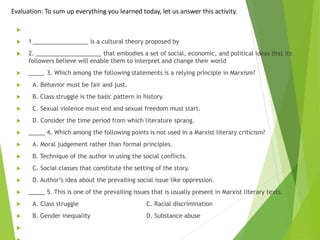 Evaluation: To sum up everything you learned today, let us answer this activity.

 1_________________ is a cultural theory proposed by
 2. ____________________ that embodies a set of social, economic, and political ideas that its
followers believe will enable them to interpret and change their world
 _____ 3. Which among the following statements is a relying principle in Marxism?
 A. Behavior must be fair and just.
 B. Class struggle is the basic pattern in history.
 C. Sexual violence must end and sexual freedom must start.
 D. Consider the time period from which literature sprang.
 _____ 4. Which among the following points is not used in a Marxist literary criticism?
 A. Moral judgement rather than formal principles.
 B. Technique of the author in using the social conflicts.
 C. Social classes that constitute the setting of the story.
 D. Author’s idea about the prevailing social issue like oppression.
 _____ 5. This is one of the prevailing issues that is usually present in Marxist literary texts.
 A. Class struggle C. Racial discrimination
 B. Gender inequality D. Substance abuse

 