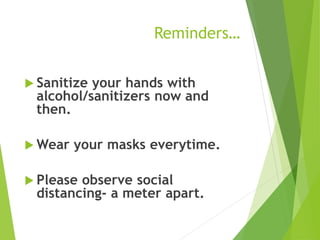 Reminders…
 Sanitize your hands with
alcohol/sanitizers now and
then.
 Wear your masks everytime.
 Please observe social
distancing- a meter apart.
 