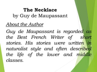 The Necklace
by Guy de Maupassant
About the Author
Guy de Maupassant is regarded as
the Best French Writer of short
stories. His stories were written in
naturalist style and often described
the life of the lower and middle
classes.
 