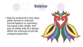  May be produced in two ways,
either formal or informal.
Formal balance or symmetry
has equal color, shape, and
size on either side of a design.
While the informal occult has
unequal proportion.
 