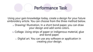 Using your gain knowledge today, create a design for your future
embroidery article. You can choose from the three method below.
a. Drawing/ Illustration. In a short bond paper, you can draw
your design and add some colors.
b. Collage. Using strips of paper or indigenous material, glue
and bond paper.
c. Digital art. You can use any software or application in
creating your design.
 