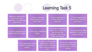 Direction: Identify the
word/s that best
describe/s the following
statements.
1. Color in between
three spaces in the
color wheel.
2. Two neighboring
colors and their
opposite.
3. Three neighboring
colors one of which is
dominant.
4. Colors opposite each
other in the color wheel.
5. One color of different
shade.
6. It is the arrangement
of line, form, color and
texture with the
purpose of achieving
order and beauty.
7. A principle that infers
repetition of line, form,
shape and size.
8. This referred to as the
center of interest of a
design.
9. Refers to the surface
appearance, which is
either rough or smooth,
dull or glossy, thick or
thin.
10. It is the easiest way
of transferring design
onto the fabric. Hot-iron
transfer
 