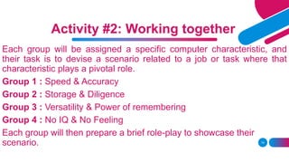 Each group will be assigned a specific computer characteristic, and
their task is to devise a scenario related to a job or task where that
characteristic plays a pivotal role.
Group 1 : Speed & Accuracy
Group 2 : Storage & Diligence
Group 3 : Versatility & Power of remembering
Group 4 : No IQ & No Feeling
Each group will then prepare a brief role-play to showcase their
scenario. 14
Activity #2: Working together
 