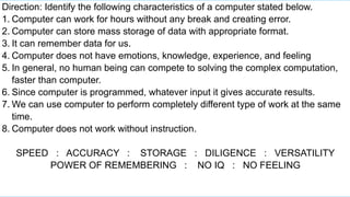 Direction: Identify the following characteristics of a computer stated below.
1. Computer can work for hours without any break and creating error.
2. Computer can store mass storage of data with appropriate format.
3. It can remember data for us.
4. Computer does not have emotions, knowledge, experience, and feeling
5. In general, no human being can compete to solving the complex computation,
faster than computer.
6. Since computer is programmed, whatever input it gives accurate results.
7. We can use computer to perform completely different type of work at the same
time.
8. Computer does not work without instruction.
SPEED : ACCURACY : STORAGE : DILIGENCE : VERSATILITY
POWER OF REMEMBERING : NO IQ : NO FEELING
 