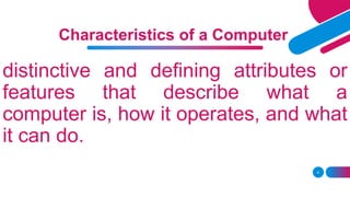 4
Characteristics of a Computer
distinctive and defining attributes or
features that describe what a
computer is, how it operates, and what
it can do.
 