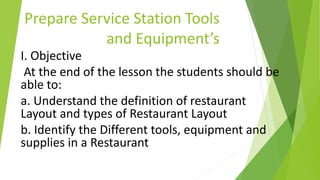 Prepare Service Station Tools
and Equipment’s
I. Objective
At the end of the lesson the students should be
able to:
a. Understand the definition of restaurant
Layout and types of Restaurant Layout
b. Identify the Different tools, equipment and
supplies in a Restaurant
 