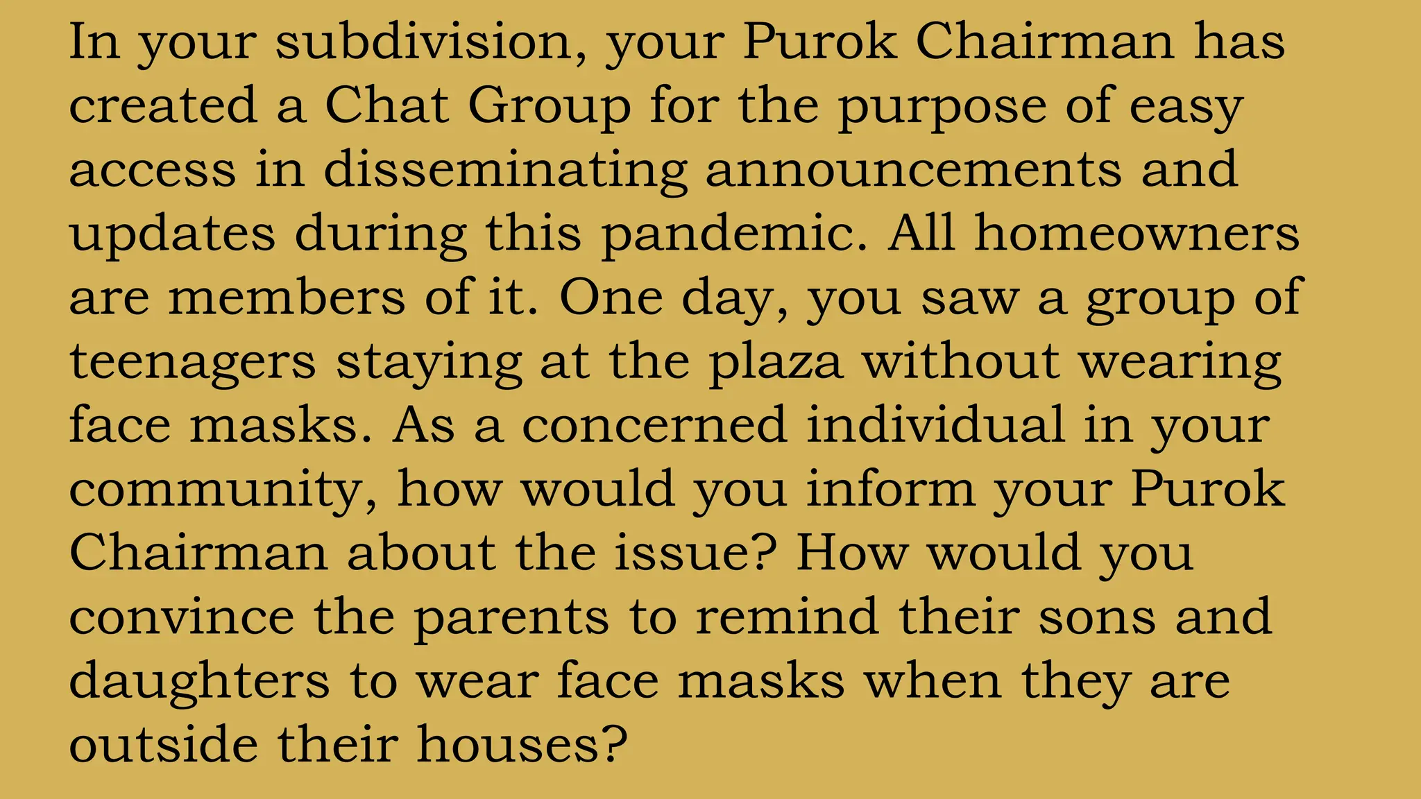 In your subdivision, your Purok Chairman has
created a Chat Group for the purpose of easy
access in disseminating announcements and
updates during this pandemic. All homeowners
are members of it. One day, you saw a group of
teenagers staying at the plaza without wearing
face masks. As a concerned individual in your
community, how would you inform your Purok
Chairman about the issue? How would you
convince the parents to remind their sons and
daughters to wear face masks when they are
outside their houses?
 