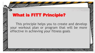What is FITT Principle?
This principle helps you to create and develop
your workout plan or program that will be more
effective in achieving your fitness goals.
 