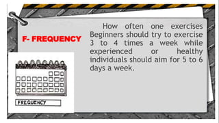 F- FREQUENCY
How often one exercises
Beginners should try to exercise
3 to 4 times a week while
experienced or healthy
individuals should aim for 5 to 6
days a week.
 
