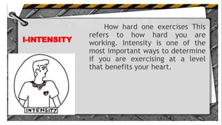 I-INTENSITY
How hard one exercises This
refers to how hard you are
working. Intensity is one of the
most important ways to determine
if you are exercising at a level
that benefits your heart.
 