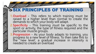 1.Overload - This refers to which training must be
raised to a higher level than normal to create the
demands to which your body will adapt.
2.Specificity - This training must be specific to the
sport or activity, the type of fitness required and the
particular muscle groups.
3.Progression - As your body adapts to training, you
progress to a new level of fitness. To then take this to
the “new level’, a gradual increase in intensity is
needed to create an overload
.
 