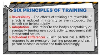 4.Reversibility - The effects of training are reversible. If
effects is reduced in intensity or even stopped, the
benefit can be lost quickly.
5.Adaptation - This refers to the body’s adaptability or
eventually turning new sport, activity, movement skill
into second nature.
6.Individual Differences - Each person has a different
response to an exercise or training program and each
person needs to exercise and train accordingly.
.
 