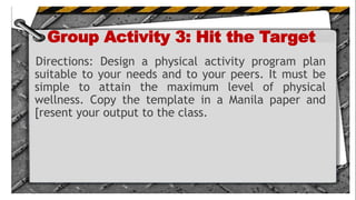 Group Activity 3: Hit the Target
Directions: Design a physical activity program plan
suitable to your needs and to your peers. It must be
simple to attain the maximum level of physical
wellness. Copy the template in a Manila paper and
[resent your output to the class.
.
 