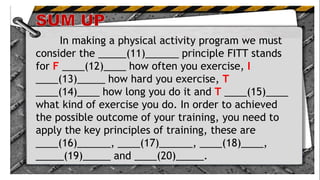 .
In making a physical activity program we must
consider the _____(11)______ principle FITT stands
for F ____(12)____ how often you exercise, I
____(13)_____ how hard you exercise, T
____(14)____ how long you do it and T ____(15)____
what kind of exercise you do. In order to achieved
the possible outcome of your training, you need to
apply the key principles of training, these are
____(16)______, ____(17)______, ____(18)____,
_____(19)_____ and ____(20)_____.
 