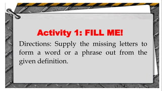 Activity 1: FILL ME!
Directions: Supply the missing letters to
form a word or a phrase out from the
given definition.
 