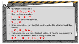 1. How often one exercise.
F _ E Q _ _ N _ Y
2. How hard one exercises.
I _ _ E _ S _ T _
3. What kind of exercise you do.
T _ _ E
4. It is a principle of training that must be raised to a higher level than
normal.
_ V _ R _ O A _
5. Individuals may lose the effects of training if he/she stop exercising
but it can be reversed when training will resume.
R E _ _ R _ I _ I L _ T Y
 