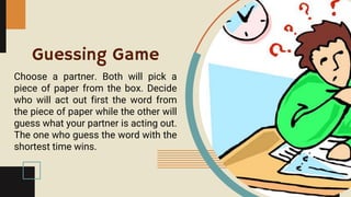 Guessing Game
Choose a partner. Both will pick a
piece of paper from the box. Decide
who will act out first the word from
the piece of paper while the other will
guess what your partner is acting out.
The one who guess the word with the
shortest time wins.
 