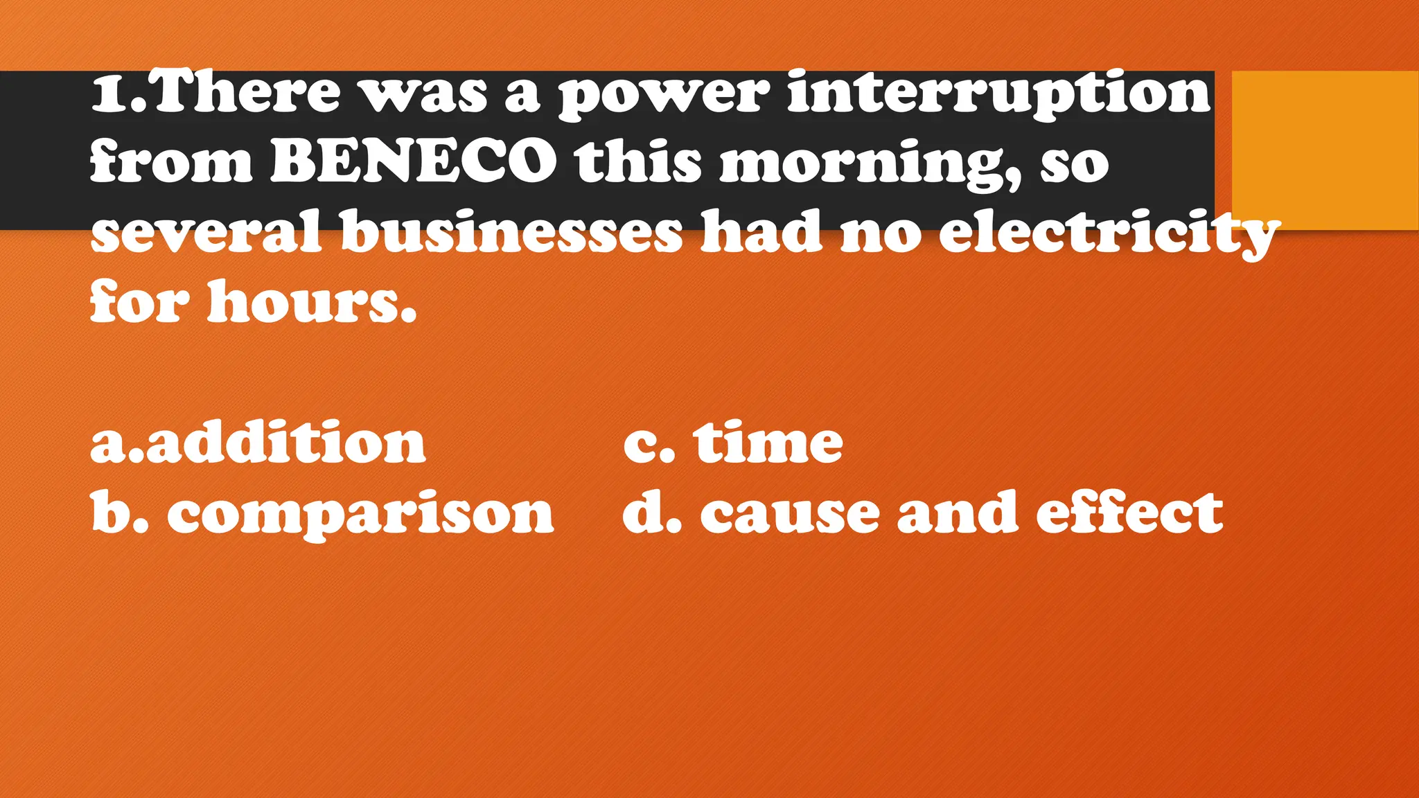 1.There was a power interruption
from BENECO this morning, so
several businesses had no electricity
for hours.
a.addition c. time
b. comparison d. cause and effect
 
