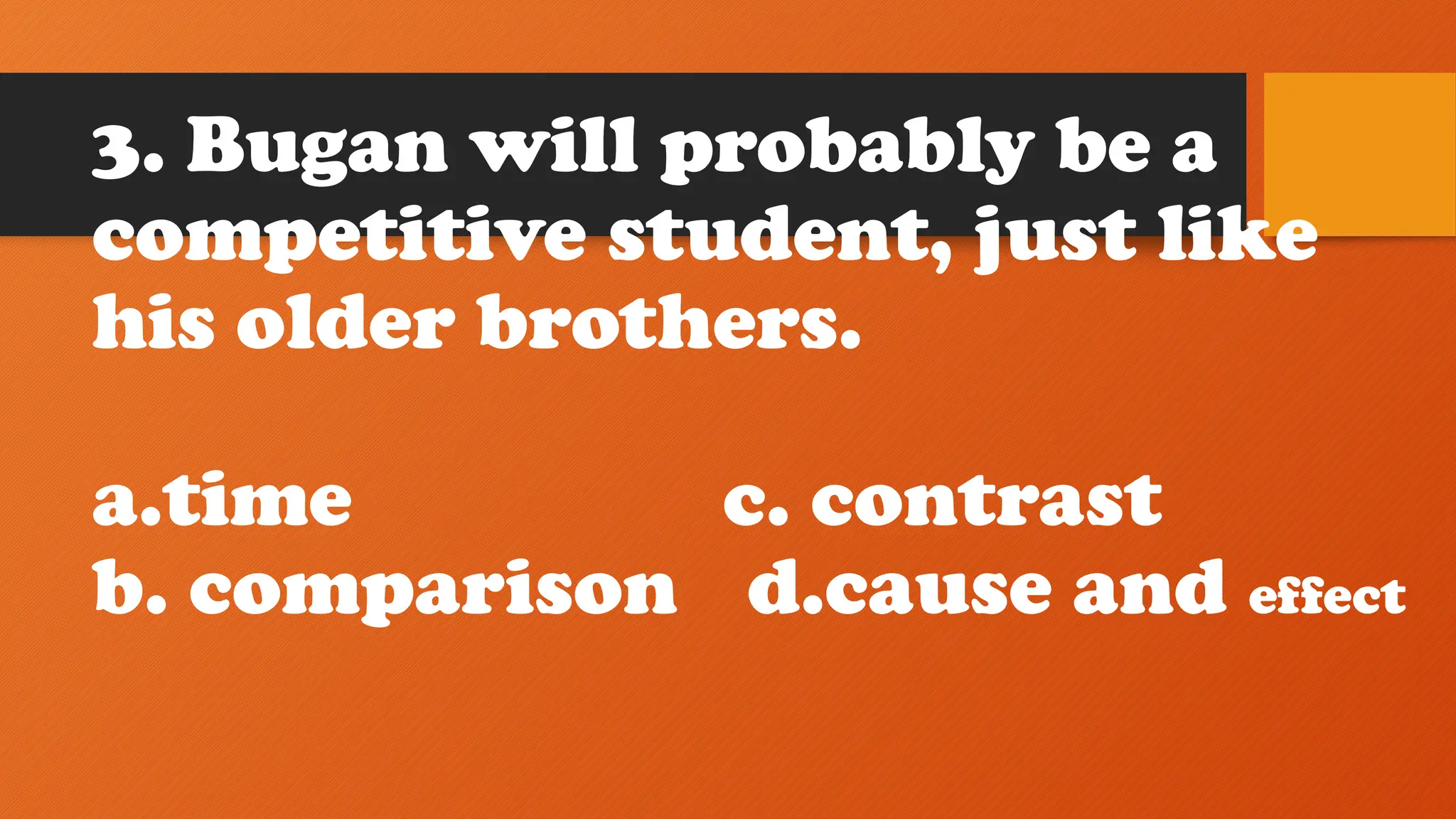 3. Bugan will probably be a
competitive student, just like
his older brothers.
a.time c. contrast
b. comparison d.cause and effect
 
