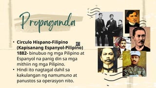 • Circulo Hispano-Filipino
(Kapisanang Espanyol-Pilipino)
1882- binubuo ng mga Pilipino at
Espanyol na panig din sa mga
mithiin ng mga Pilipino.
• Hindi ito nagtagal dahil sa
kakulangan ng namumuno at
panustos sa operasyon nito.
 