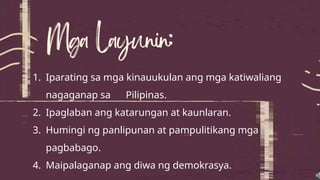 1. Iparating sa mga kinauukulan ang mga katiwaliang
nagaganap sa Pilipinas.
2. Ipaglaban ang katarungan at kaunlaran.
3. Humingi ng panlipunan at pampulitikang mga
pagbabago.
4. Maipalaganap ang diwa ng demokrasya.
 