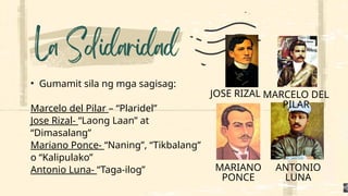 • Gumamit sila ng mga sagisag:
Marcelo del Pilar – “Plaridel”
Jose Rizal- “Laong Laan” at
“Dimasalang”
Mariano Ponce- “Naning”, “Tikbalang”
o “Kalipulako”
Antonio Luna- “Taga-ilog”
JOSE RIZAL MARCELO DEL
PILAR
MARIANO
PONCE
ANTONIO
LUNA
 