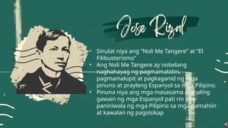• Sinulat niya ang “Noli Me Tangere” at “El
Filibusterismo”
• Ang Noli Me Tangere ay nobelang
naghahayag ng pagmamalabis,
pagmamalupit at pagkaganid ng mga
pinuno at prayleng Espanyol sa mga Pilipino.
• Pinuna niya ang mga masasama at maling
gawain ng mga Espanyol pati rin ang
paniniwala ng mga Pilipino sa mga pamahiin
at kawalan ng pagsisikap
 