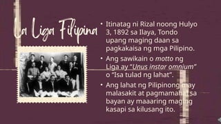 • Itinatag ni Rizal noong Hulyo
3, 1892 sa Ilaya, Tondo
upang maging daan sa
pagkakaisa ng mga Pilipino.
• Ang sawikain o motto ng
Liga ay “Unus instar omnium”
o “Isa tulad ng lahat”.
• Ang lahat ng Pilipinong may
malasakit at pagmamahal sa
bayan ay maaaring maging
kasapi sa kilusang ito.
 