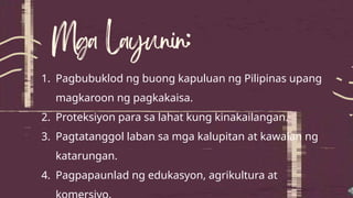 1. Pagbubuklod ng buong kapuluan ng Pilipinas upang
magkaroon ng pagkakaisa.
2. Proteksiyon para sa lahat kung kinakailangan.
3. Pagtatanggol laban sa mga kalupitan at kawalan ng
katarungan.
4. Pagpapaunlad ng edukasyon, agrikultura at
 