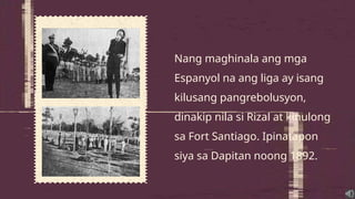 Nang maghinala ang mga
Espanyol na ang liga ay isang
kilusang pangrebolusyon,
dinakip nila si Rizal at kinulong
sa Fort Santiago. Ipinatapon
siya sa Dapitan noong 1892.
 