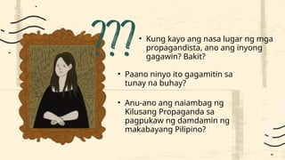 • Kung kayo ang nasa lugar ng mga
propagandista, ano ang inyong
gagawin? Bakit?
• Paano ninyo ito gagamitin sa
tunay na buhay?
• Anu-ano ang naiambag ng
Kilusang Propaganda sa
pagpukaw ng damdamin ng
makabayang Pilipino?
 