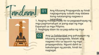 Ang Kilusang Propaganda ay hindi
nagtagumpay subalit may dalawa
itong natatanging nagawa o
naiambag:
01
1. Naging matagumpay ito sa pagpapahayag ng
mga pagmamalupit at pang-aapi ng mga
Espanyol sa mga Pilipino.
2. Nagbigay daan ito sa pag-aalsa ng mga
Pilipino
02 Ang La Solidaridad ang pahayagan ng
kilusang propaganda. Malaki ang
nagawa nito sa layunin ng mga
propagandista. Ngunit dahil sa
kakulangan ng pondo, hindi ito
nagtagal.
 