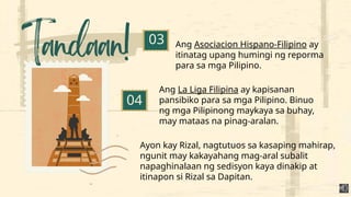 Ang Asociacion Hispano-Filipino ay
itinatag upang humingi ng reporma
para sa mga Pilipino.
03
04
Ang La Liga Filipina ay kapisanan
pansibiko para sa mga Pilipino. Binuo
ng mga Pilipinong maykaya sa buhay,
may mataas na pinag-aralan.
Ayon kay Rizal, nagtutuos sa kasaping mahirap,
ngunit may kakayahang mag-aral subalit
napaghinalaan ng sedisyon kaya dinakip at
itinapon si Rizal sa Dapitan.
 
