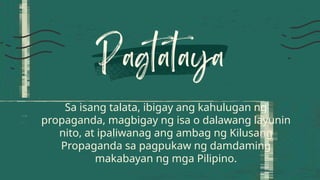Sa isang talata, ibigay ang kahulugan ng
propaganda, magbigay ng isa o dalawang layunin
nito, at ipaliwanag ang ambag ng Kilusang
Propaganda sa pagpukaw ng damdaming
makabayan ng mga Pilipino.
 