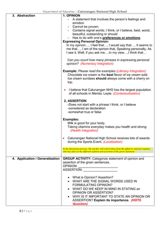 Department of Education – Calunangan National High School
3 | P a g e
3. Abstraction 1. OPINION
- A statement that involves the person’s feelings and
emotion
- Cannot be proven.
- Contains signal words; I think, or I believe, best, worst,
beautiful, outstanding or should
- Has to do with one’s preferences or emotions.
Expressing Personal Opinion:
In my opinion…, I feel that…, I would say that…, It seems to
me that…, I am of the opinion that, Speaking personally, As
I see it, Well, if you ask me…,In my view…,I think that…
Can you count how many phrases in expressing personal
opinion? (Numeracy Integration)
Example: Please read the examples (Literacy Integration)
Chocolate ice cream is the best flavor of ice cream sold.
Ice cream sundaes should always come with a cherry on
top.
 I believe that Calunangan NHS has the largest population
of all schools in Merida, Leyte. (Contextualization)
2. ASSERTION
-Does not start with a phrase I think, or I believe
-considered as declaration
-somewhat true or false
Examples:
Milk is good for your body.
Taking vitamins everyday makes you health and strong.
(Health Integration)
 Calunangan National High School receives lots of awards
during the Sports Event. (Localization)
In the discussion process, the teacher will solicit ideas from the gifted or talented students
who has idea on the different opinion and assertion of the given statement.
4. Application / Generalization GROUP ACTIVITY: Categorize statement of opinion and
assertion of the given sentences.
OPINION: ______________________
ASSERTION: ___________________
 What is Opinion? Assertion?
 WHAT ARE THE SIGNAL WORDS USED IN
FORMULATING OPINION?
 WHAT DO WE KEEP IN MIND IN STATING an
OPINION OR ASSERTION?
 WHY IS IT IMPORTANT TO STATE AN OPINION OR
ASSERTION? Explain its importance. (HOTS
Question)
 