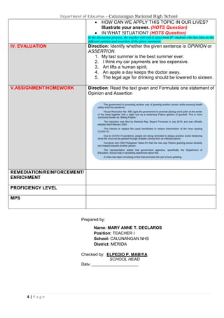 Department of Education – Calunangan National High School
4 | P a g e
 HOW CAN WE APPLY THIS TOPIC IN OUR LIVES?
Illustrate your answer. (HOTS Question)
 IN WHAT SITUATION? (HOTS Question)
In the discussion process, the teacher will solicit ideas from IP students who has idea on the
different opinion and assertion of the given statement.
IV. EVALUATION Direction: Identify whether the given sentence is OPINION or
ASSERTION.
1. My last summer is the best summer ever.
2. I think my car payments are too expensive.
3. Art lifts a human spirit.
4. An apple a day keeps the doctor away.
5. The legal age for drinking should be lowered to sixteen.
V.ASSIGNMENT/HOMEWORK Direction: Read the text given and Formulate one statement of
Opinion and Assertion
REMEDIATION/REINFORCEMENT/
ENRICHMENT
PROFICIENCY LEVEL
MPS
Prepared by:
Name: MARY ANNE T. DECLAROS
Position: TEACHER I
School: CALUNANGAN NHS
District: MERIDA
Checked by: ELPEDIO P. MABIYA
SCHOOL HEAD
Date: ______________________________
 