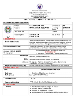 Republic of the Philippines
Department of Education
REGION VIII- Eastern Visayas
SCHOOLS DIVISION OF LEYTE
Candahug, Palo Leyte
DAILY LESSON PLAN (DLP) IN ENGLISH 10
LEARNING DELIVERY MODALITY
DLP
School CALUNANGAN NHS Grade Level 10
Teacher MARY ANNE T. DECLAROS Learning
Areas
ENGLISH
Teaching Date Quarter
Teaching Time 7:30-8:30 AM
8:30-9:30 AM
No. Of Days 4
I. OBJECTIVE/S:
Content Standards
The learner demonstrates understanding of how world literature and
other text types serve as ways of expressing and resolving personal
conflicts and how to use strategies in linking textual information.
Performance Standards The learner composes an essay describing how discovering
personal challenge can help in understanding oneself better.
Content / MELC- BASED
Competency
Formulate a statement of Opinion or Assertion
EN10WC-IIb-13.1
 Identifies Statement of Opinion or Assertion
Knowledge
Defines Opinions or Assertion
Skills Identifies Statement of Opinion or Assertion
Attitude Recognizes the importance of formulating Opinion and
Assertion in our daily undertakings.
Key Behavior Indicator (KBI) Respect one another by sharing or stating our own opinion.
II.SUBJECT MATTER
Topic OPINION and ASSERTION
Sub-topic Definition of Opinion and Assertion
Reference/s SELF-LEARNING MODULE
Time Allotment 1 HOUR
Teaching Materials PPT, Activity Sheets, Blackboard, Laptop
III. PROCEDURE
Review  What was our previous topic all about?
 What is Writing Technique?
 What is an Informative Essay?
 Differences of Argumentative and Informative Essay?
 