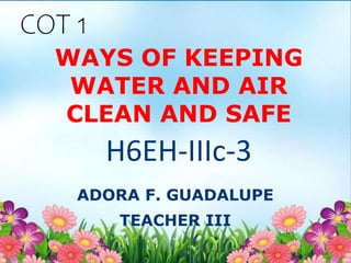 WAYS OF KEEPING
WATER AND AIR
CLEAN AND SAFE
ADORA F. GUADALUPE
TEACHER III
H6EH-IIIc-3
COT 1
 