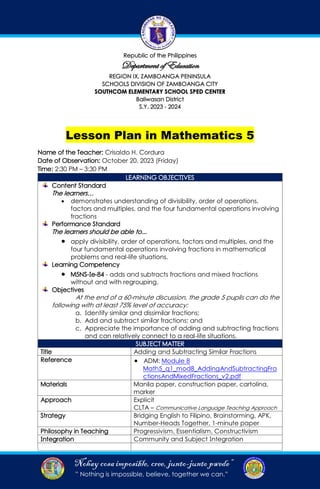 “Nohay cosaimposible, cree, junto-junto pwede”
” Nothing is impossible, believe, together we can.”
Lesson Plan in Mathematics 5
Name of the Teacher: Crisaldo H. Cordura
Date of Observation: October 20, 2023 (Friday)
Time: 2:30 PM – 3:30 PM
LEARNING OBJECTIVES
Content Standard
The learners…
• demonstrates understanding of divisibility, order of operations,
factors and multiples, and the four fundamental operations involving
fractions
Performance Standard
The learners should be able to...
• apply divisibility, order of operations, factors and multiples, and the
four fundamental operations involving fractions in mathematical
problems and real-life situations.
Learning Competency
• M5NS-Ie-84 - adds and subtracts fractions and mixed fractions
without and with regrouping.
Objectives
At the end of a 60-minute discussion, the grade 5 pupils can do the
following with at least 75% level of accuracy:
a. Identify similar and dissimilar fractions;
b. Add and subtract similar fractions; and
c. Appreciate the importance of adding and subtracting fractions
and can relatively connect to a real-life situations.
SUBJECT MATTER
Title Adding and Subtracting Similar Fractions
Reference • ADM: Module 8
Math5_q1_mod8_AddingAndSubtractingFra
ctionsAndMixedFractions_v2.pdf
Materials Manila paper, construction paper, cartolina,
marker
Approach Explicit
CLTA – Communicative Language Teaching Approach
Strategy Bridging English to Filipino, Brainstorming, APK,
Number-Heads Together, 1-minute paper
Philosophy in Teaching Progressivism, Essentialism, Constructivism
Integration Community and Subject Integration
 